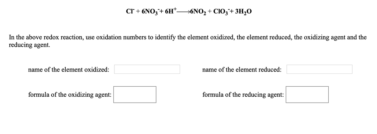 CI + 6NO3+ 6H*-
→6NO2 + CIO3¯+ 3H2O
In the above redox reaction, use oxidation numbers to identify the element oxidized, the element reduced, the oxidizing agent and the
reducing agent.
name of the element oxidized:
name of the element reduced:
formula of the oxidizing agent:
formula of the reducing agent:
