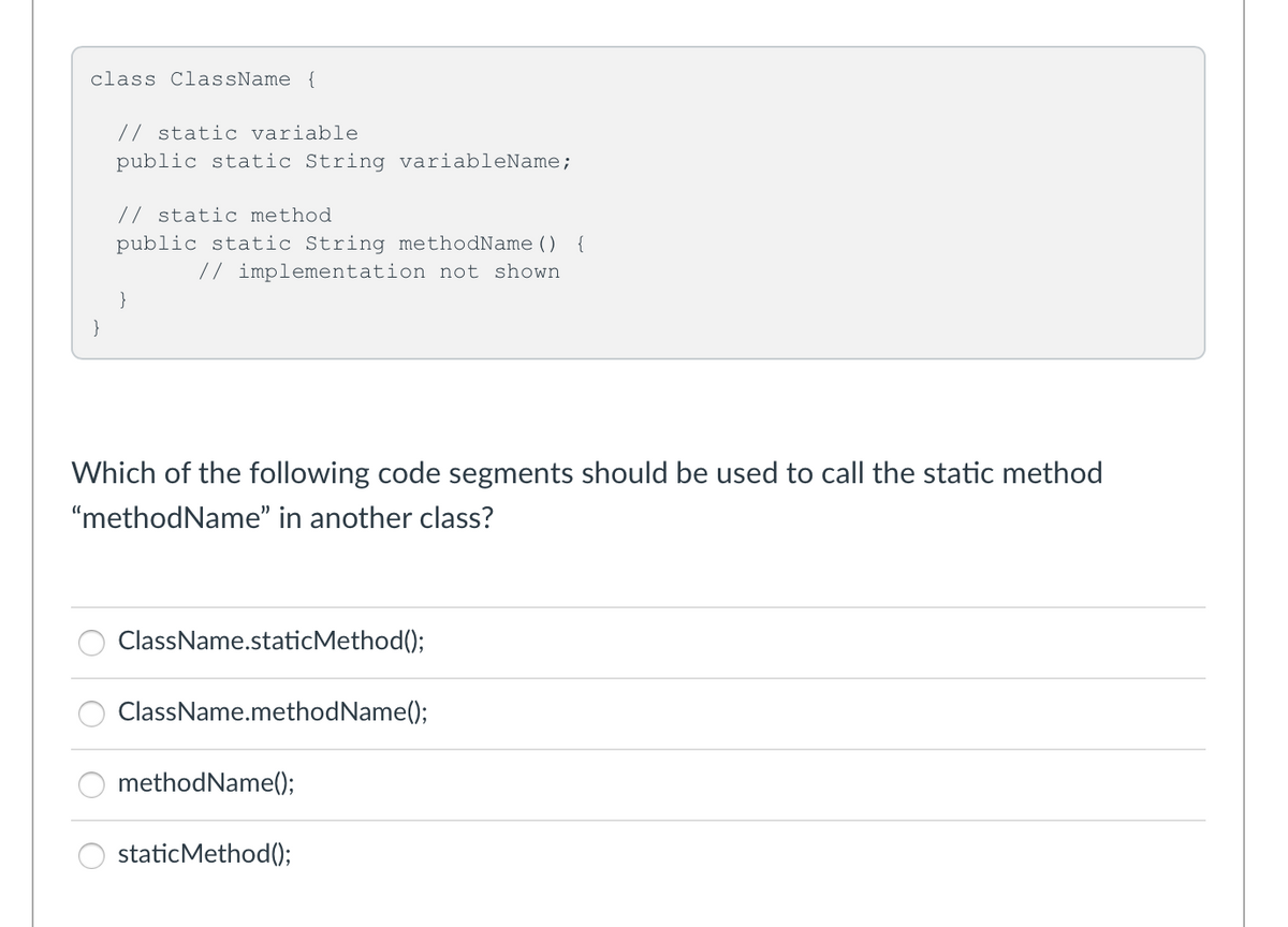 class ClassName {
// static variable
public static String variableName;
// static method
public static String methodName () {
// implementation not shown
}
}
Which of the following code segments should be used to call the static method
"methodName" in another class?
ClassName.staticMethod();
ClassName.methodName();
methodName();
staticMethod();
