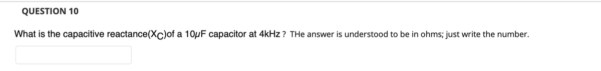 QUESTION 10
What is the capacitive reactance(Xc)of a 10µF capacitor at 4kHz ? THe answer is understood to be in ohms; just write the number.
