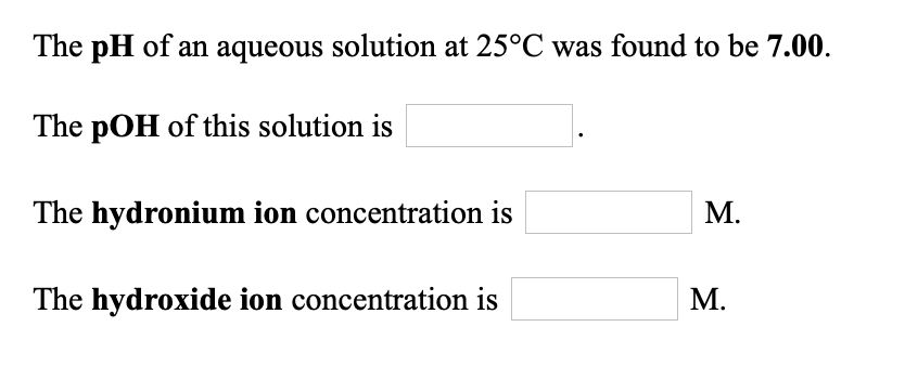 **The pH of an aqueous solution at 25°C was found to be 7.00.**

1. **The pOH of this solution is** [ ].
2. **The hydronium ion concentration is** [ ] M.
3. **The hydroxide ion concentration is** [ ] M.

In this context:
- **pH** is a measure of the acidity or basicity of an aqueous solution.
- **pOH** is a measure that complements pH, with pH + pOH always equaling 14 at 25°C.
- **Hydronium ion concentration** relates to the number of H⁺ ions in the solution, where [H₃O⁺] = 10^(-pH) M.
- **Hydroxide ion concentration** refers to the number of OH⁻ ions in the solution, where [OH⁻] = 10^(-pOH) M.