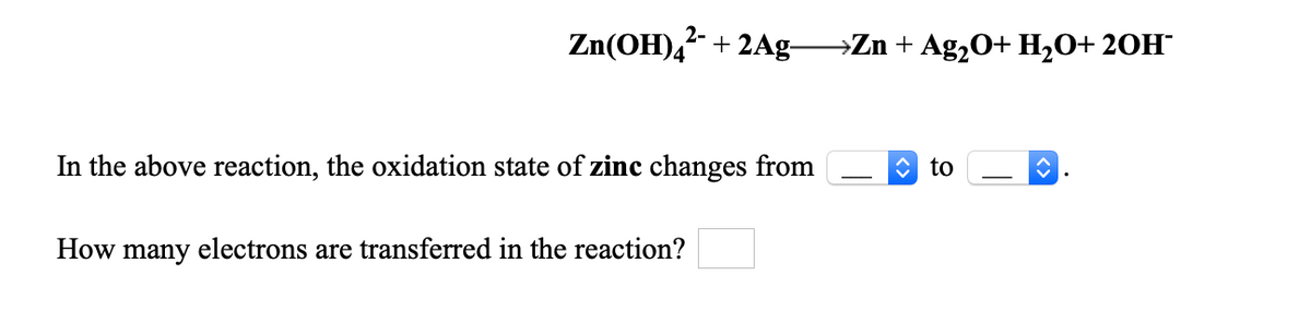 2-
Zn(OH)4 + 2Ag-
→Zn + Ag,O+ H2O+ 20H¯
In the above reaction, the oxidation state of zinc changes from
O to
How many electrons are transferred in the reaction?
