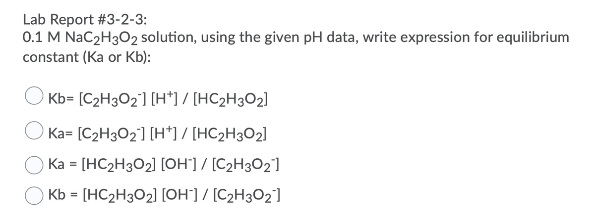 **Lab Report #3-2-3:**
**0.1 M NaC₂H₃O₂ solution, using the given pH data, write expression for equilibrium constant (Ka or Kb):**

1. \( \text{Kb} = \frac{[\text{C₂H₃O₂}^-][\text{H}^+]}{[\text{HC₂H₃O₂}]} \)
2. \( \text{Ka} = \frac{[\text{C₂H₃O₂}^-][\text{H}^+]}{[\text{HC₂H₃O₂}]} \)
3. \( \text{Ka} = \frac{[\text{HC₂H₃O₂}][\text{OH}^-]}{[\text{C₂H₃O₂}^-]} \)
4. \( \text{Kb} = \frac{[\text{HC₂H₃O₂}][\text{OH}^-]}{[\text{C₂H₃O₂}^-]} \)

Select the correct expression for the equilibrium constant based on the given pH data and the dissociation of the 0.1 M NaC₂H₃O₂ solution.