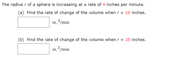 The radius r of a sphere is increasing at a rate of 4 inches per minute.
(a) Find the rate of change of the volume when r = 10 inches.
in./min
(b) Find the rate of change of the volume when r = 35 inches.
in./min
