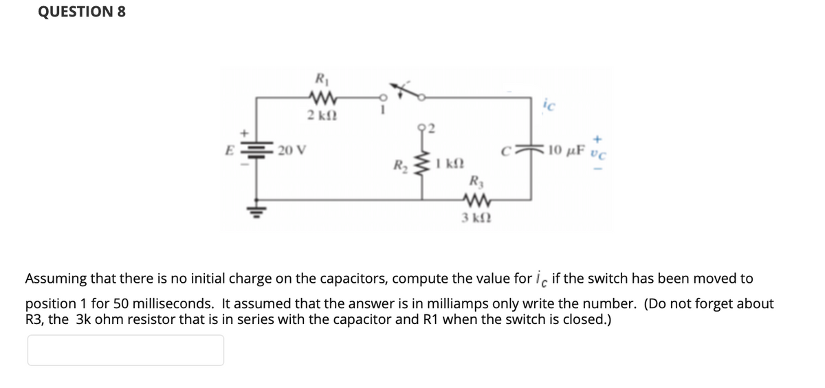 QUESTION 8
R1
ic
2 kfl
E
10 µF vc
20 V
R2
R3
3 kfN
Assuming that there is no initial charge on the capacitors, compute the value for iç if the switch has been moved to
position 1 for 50 milliseconds. It assumed that the answer is in milliamps only write the number. (Do not forget about
R3, the 3k ohm resistor that is in series with the capacitor and R1 when the switch is closed.)
