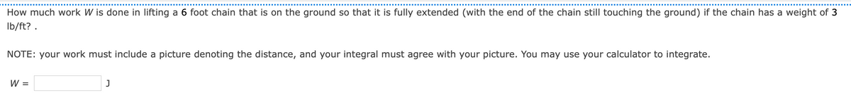 How much work W is done in lifting a 6 foot chain that is on the ground so that it is fully extended (with the end of the chain still touching the ground) if the chain has a weight of 3
Ib/ft? .
NOTE: your work must include a picture denoting the distance, and your integral must agree with your picture. You may use your calculator to integrate.
W =
J
