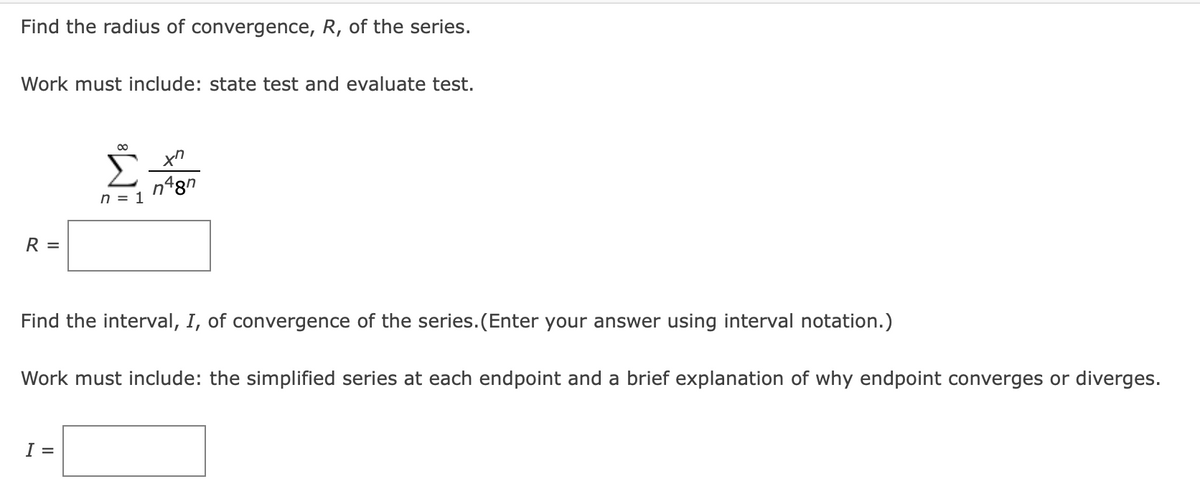 Find the radius of convergence, R, of the series.
Work must include: state test and evaluate test.
n48n
n = 1
R =
Find the interval, I, of convergence of the series.(Enter your answer using interval notation.)
Work must include: the simplified series at each endpoint and a brief explanation of why endpoint converges or diverges.
I =
