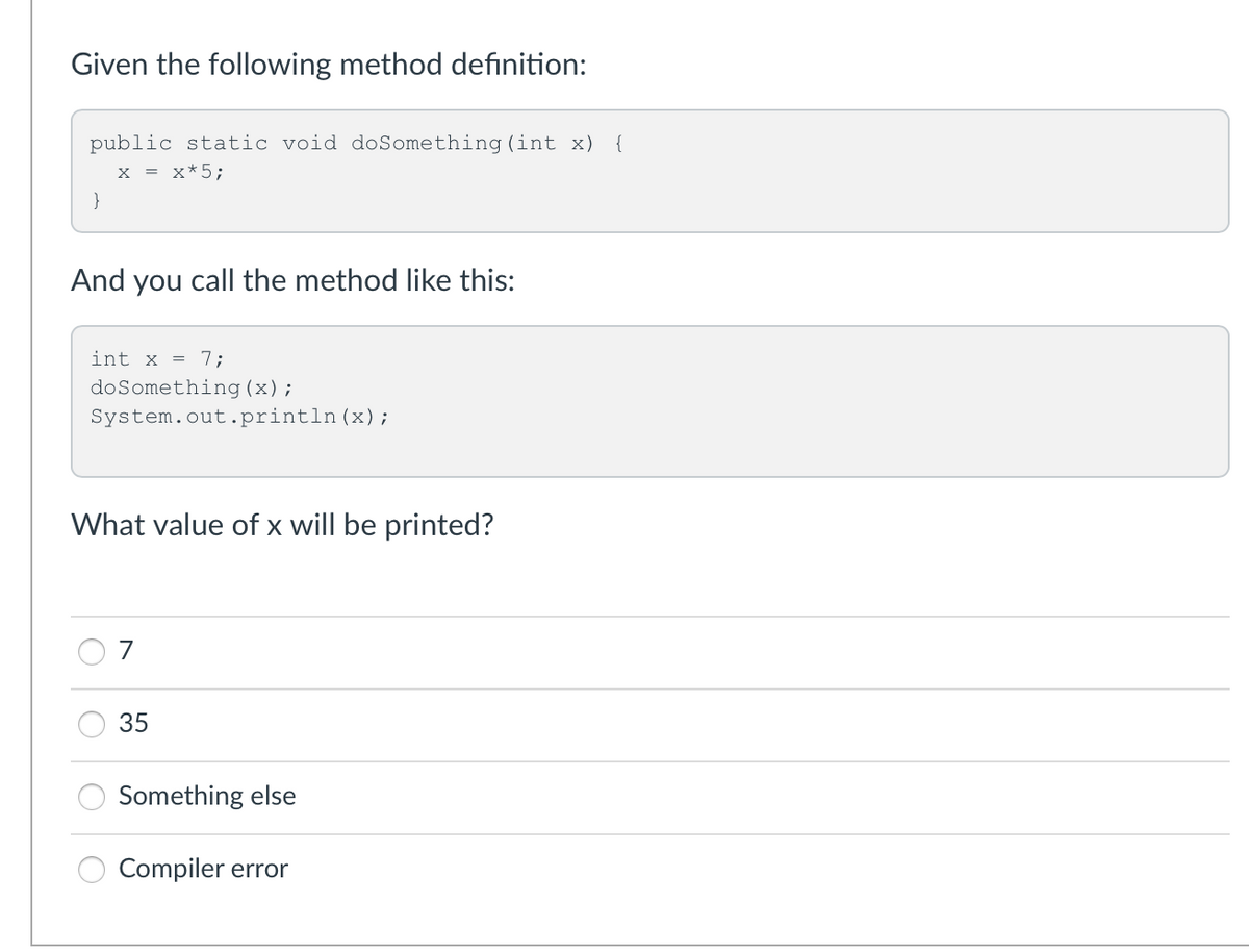 Given the following method definition:
public static void doSomething (int x) {
x = x*5;
}
And you call the method like this:
int x = 7;
doSomething (x);
System.out.println (x);
What value of x will be printed?
7
35
Something else
Compiler error
