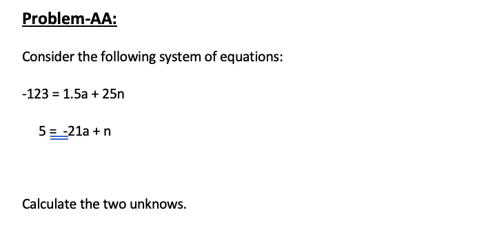 Problem-AA:
Consider the following system of equations:
-123 = 1.5a + 25n
5 = -21a +n
Calculate the two unknows.
