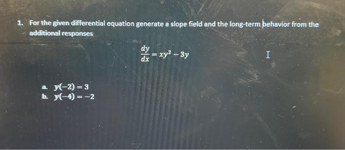 1. For the given differential equation generate a slope field and the long-term behavior from the
additional responses
a. y(-2)=3
b. y(-4)=-2
dy
dx
= xy² - 3y
I