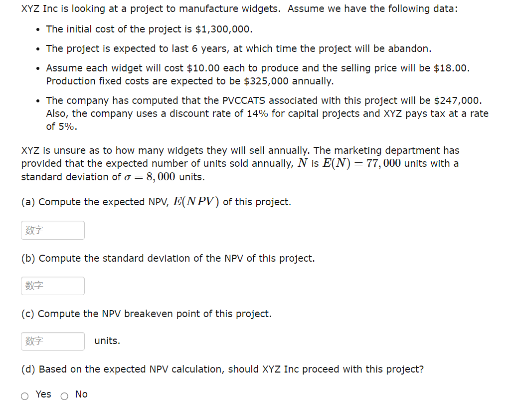 XYZ Inc is looking at a project to manufacture widgets. Assume we have the following data:
• The initial cost of the project is $1,300,000.
• The project is expected to last 6 years, at which time the project will be abandon.
Assume each widget will cost $10.00 each to produce and the selling price will be $18.00.
Production fixed costs are expected to be $325,000 annually.
• The company has computed that the PVCCATS associated with this project will be $247,000.
Also, the company uses a discount rate of 14% for capital projects and XYZ pays tax at a rate
of 5%.
XYZ is unsure as to how many widgets they will sell annually. The marketing department has
provided that the expected number of units sold annually, N is E(N) = 77,000 units with a
standard deviation of a = 8,000 units.
(a) Compute the expected NPV, E(NPV) of this project.
数字
(b) Compute the standard deviation of the NPV of this project.
数字
(c) Compute the NPV breakeven point of this project.
数字
units.
(d) Based on the expected NPV calculation, should XYZ Inc proceed with this project?
O Yes O No