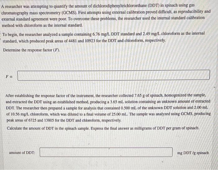 A researcher was attempting to quantify the amount of dichlorodiphenyltrichloroethane (DDT) in spinach using gas
chromatography mass spectrometry (GCMS). First attempts using external calibration proved difficult, as reproducibility and
external standard agreement were poor. To overcome these problems, the researcher used the internal standard calibration
method with chloroform as the internal standard.
To begin, the researcher analyzed a sample containing 6.76 mg/L DDT standard and 2.49 mg/L chloroform as the internal
standard, which produced peak areas of 4481 and 10923 for the DDT and chloroform, respectively.
Determine the response factor (F).
F =
After establishing the response factor of the instrument, the researcher collected 7.65 g of spinach, homogenized the sample,
and extracted the DDT using an established method, producing a 3.65 mL solution containing an unknown amount of extracted
DDT. The researcher then prepared a sample for analysis that contained 0.500 mL of the unknown DDT solution and 2.00 ml
of 10.56 mg/L chloroform, which was diluted to a final volume of 25.00 mL. The sample was analyzed using GCMS, producing
peak areas of 6725 and 13805 for the DDT and chloroform, respectively.
Calculate the amount of DDT in the spinach sample. Express the final answer as milligrams of DDT per gram of spinach.
amount of DDT:
mg DDT /g spinach