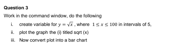 Question 3
Work in the command window, do the following
i. create variable for y = √x, where 1 ≤ x ≤ 100 in intervals of 5,
ii.
plot the graph the (i) titled sqrt (x)
iii.
Now convert plot into a bar chart