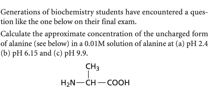 Generations of biochemistry students have encountered a ques-
tion like the one below on their final exam.
Calculate the approximate concentration of the uncharged form
of alanine (see below) in a 0.01M solution of alanine at (a) pH 2.4
(b) pH 6.15 and (c) pH 9.9.
CH3
H₂N-CH-COOH