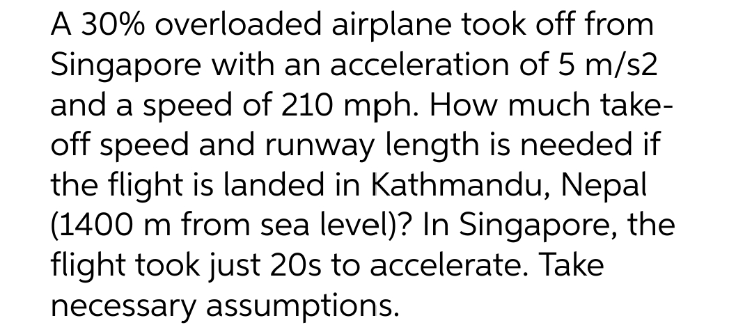 A 30% overloaded airplane took off from
Singapore with an acceleration of 5 m/s2
and a speed of 210 mph. How much take-
off speed and runway length is needed if
the flight is landed in Kathmandu, Nepal
(1400 m from sea level)? In Singapore, the
flight took just 20s to accelerate. Take
necessary assumptions.