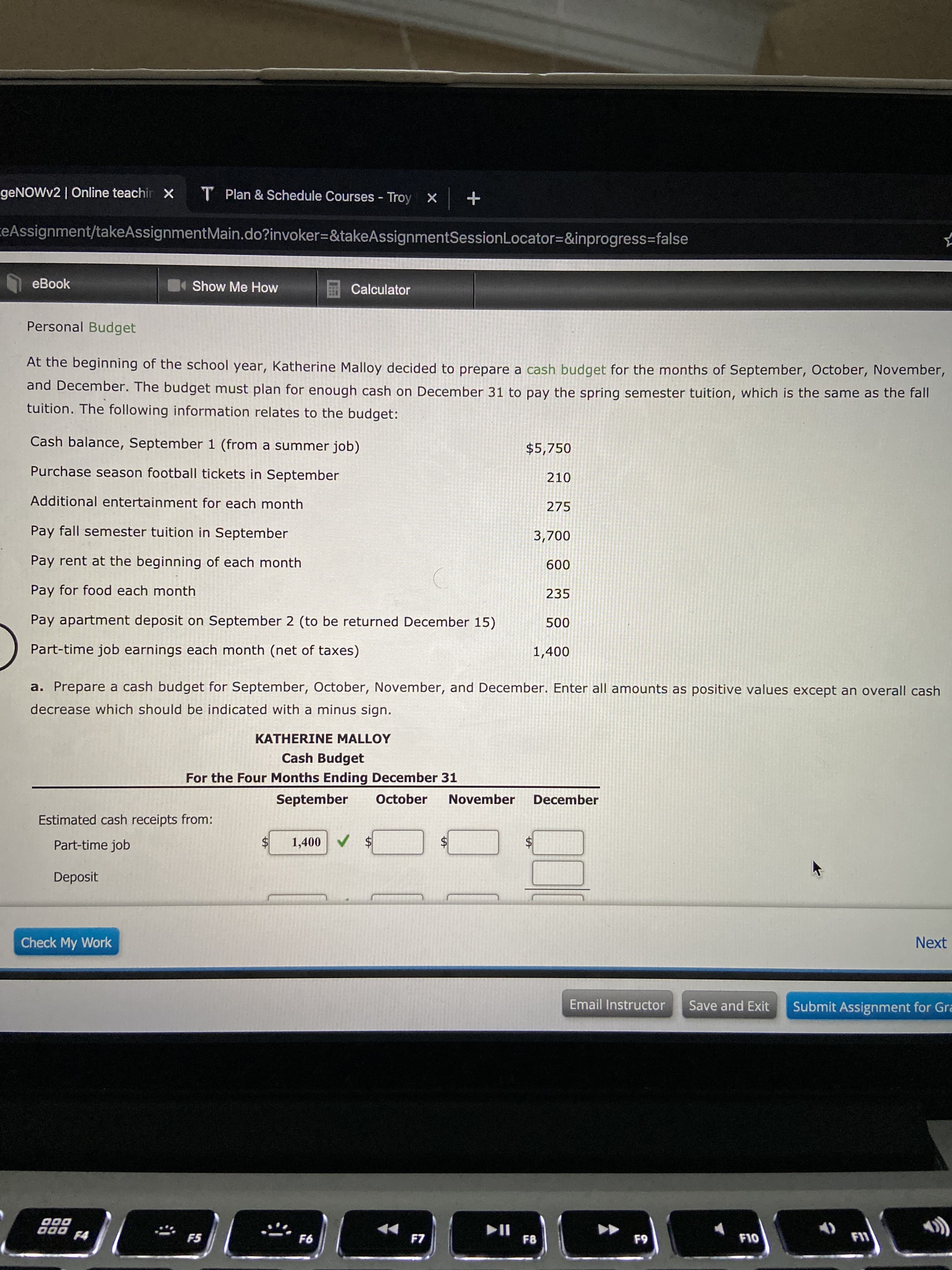geNOWv2 | Online teachir x
T Plan & Schedule Courses - Troy
ceAssignment/takeAssignmentMain.do?invoker=&takeAssignmentSessionLocator=&inprogress=false
eBook
Show Me How
Calculator
Personal Budget
At the beginning of the school year, Katherine Malloy decided to prepare a cash budget for the months of September, October, November,
and December. The budget must plan for enough cash on December 31 to pay the spring semester tuition, which is the same as the fall
tuition. The following information relates to the budget:
Cash balance, September 1 (from a summer job)
$5,750
Purchase season football tickets in September
210
Additional entertainment for each month
275
Pay fall semester tuition in September
3,700
Pay rent at the beginning of each month
600
Pay for food each month
235
Pay apartment deposit on September 2 (to be returned December 15)
500
Part-time job earnings each month (net of taxes)
1,400
a. Prepare a cash budget for September, October, November, and December. Enter all amounts as positive values except an overall cash
decrease which should be indicated with a minus sign.
KATHERINE MALLOY
Cash Budget
For the Four Months Ending December 31
September
October
November
December
Estimated cash receipts from:
Part-time job
1,400V
$4
$4
Deposit
Check My Work
Next
Email Instructor
Save and Exit
Submit Assignment for Gra
II
F8
F4
F5
F6
F7
F9
F10
%24
%24
