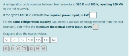 A refrigeration cycle operates between two reservoirs at 320 K and 285 K, rejecting 920 kw
to the hot reservoir.
If the cycle's CoP is 7, calculate the required power input, in kW
For the same refrigeration capacity (you need to use rate of energy removed from the cold
reservoir), determine the minimum theoretical power input, in kw
Drag and drop the nearest values.
55 70 85 100 115 130 145
42 53 60 75 82 96 99
