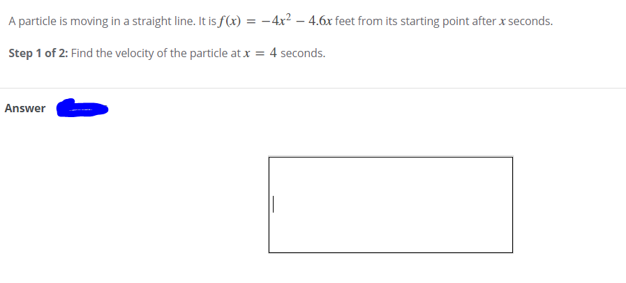 A particle is moving in a straight line. It is f(x) = –4x2 – 4.6x feet from its starting point after x seconds.
Step 1 of 2: Find the velocity of the particle at x = 4 seconds.
Answer
