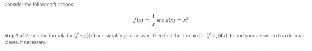 Consider the following functions.
f(x) =
1
and g(x) = x2
Step 1 of 2: Find the formula for (f • g)(x) and simplify your answer. Then find the domain for (f • g)(x). Round your answer to two decimal
places, if necessary.
