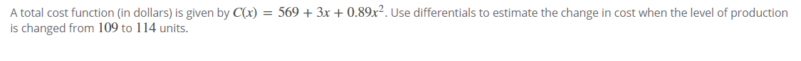 A total cost function (in dollars) is given by C(x) = 569 + 3x + 0.89x². Use differentials to estimate the change in cost when the level of production
is changed from 109 to 114 units.
