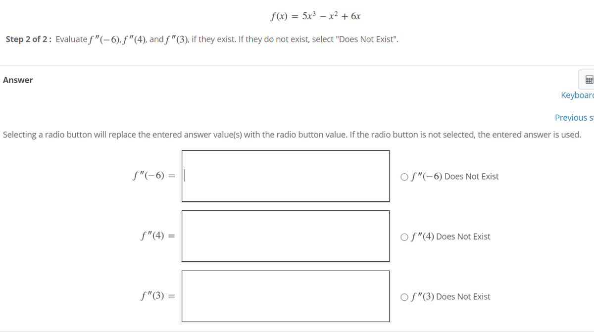 f(x) = 5x³ – x² + 6x
Step 2 of 2: Evaluate f "(-6), f "(4), and f "(3), if they exist. If they do not exist, select "Does Not Exist".
Answer
Keyboard
Previous s
Selecting a radio button will replace the entered answer value(s) with the radio button value. If the radio button is not selected, the entered answer is used.
f"(-6) =
Of"(-6) Does Not Exist
f"(4) =
Of"(4) Does Not Exist
f"(3) :
Of"(3) Does Not Exist
