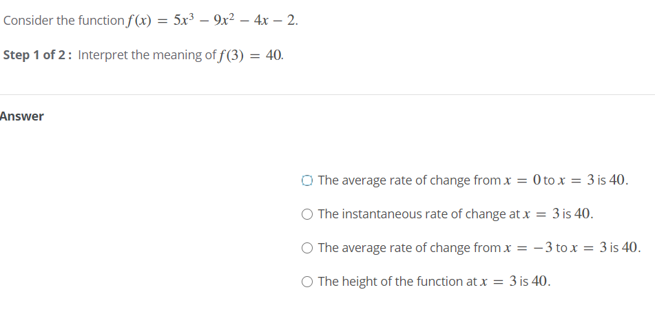 Consider the function f(x) = 5x³ – 9x² – 4x – 2.
Step 1 of 2: Interpret the meaning of f(3) = 40.
Answer
O The average rate of change from x
= 0 to x = 3 is 40.
The instantaneous rate of change at x = 3 is 40.
O The average rate of change from x = - 3 to x = 3 is 40.
O The height of the function at x = 3 is 40.
