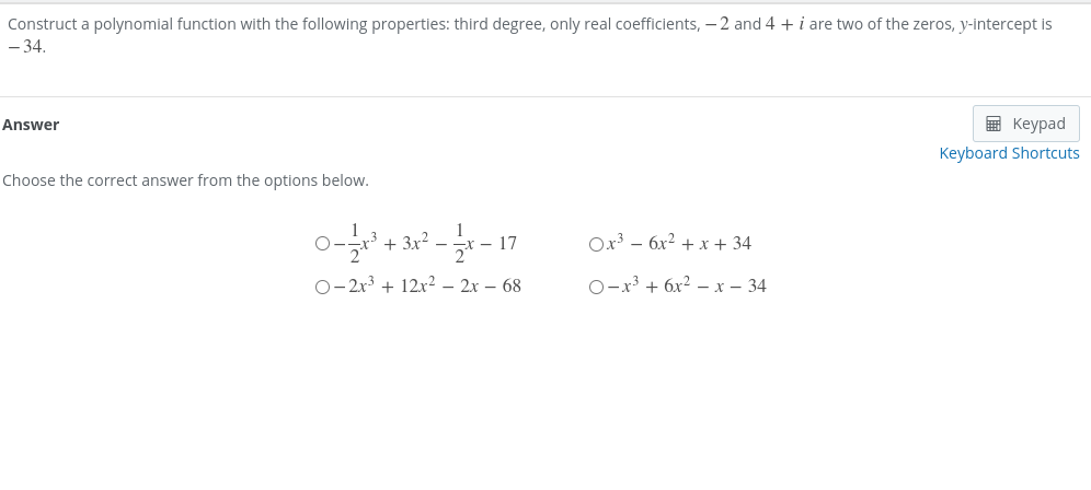 Construct a polynomial function with the following properties: third degree, only real coefficients, – 2 and 4 + i are two of the zeros, y-intercept is
- 34.
Answer
в Кеурad
Keyboard Shortcuts
Choose the correct answer from the options below.
+ 3x? –
17
Ox3 – 6x² + x + 34
0-2r3 + 12x2 – 2x – 68
O-x³ + 6x² – x – 34
