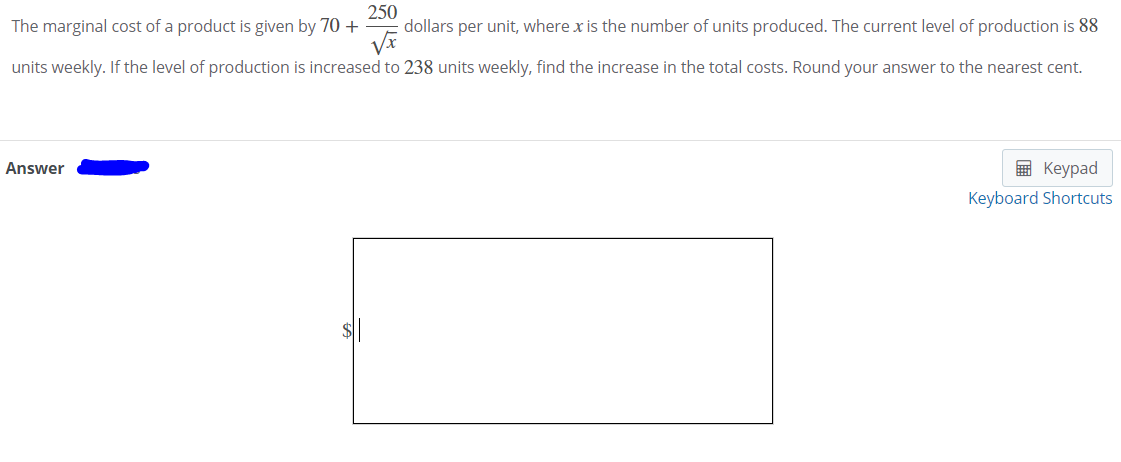 The marginal cost of a product is given by 70 +
250
dollars per unit, where x is the number of units produced. The current level of production is 88
units weekly. If the level of production is increased to 238 units weekly, find the increase in the total costs. Round your answer to the nearest cent.
Answer
E Keypad
Keyboard Shortcuts
