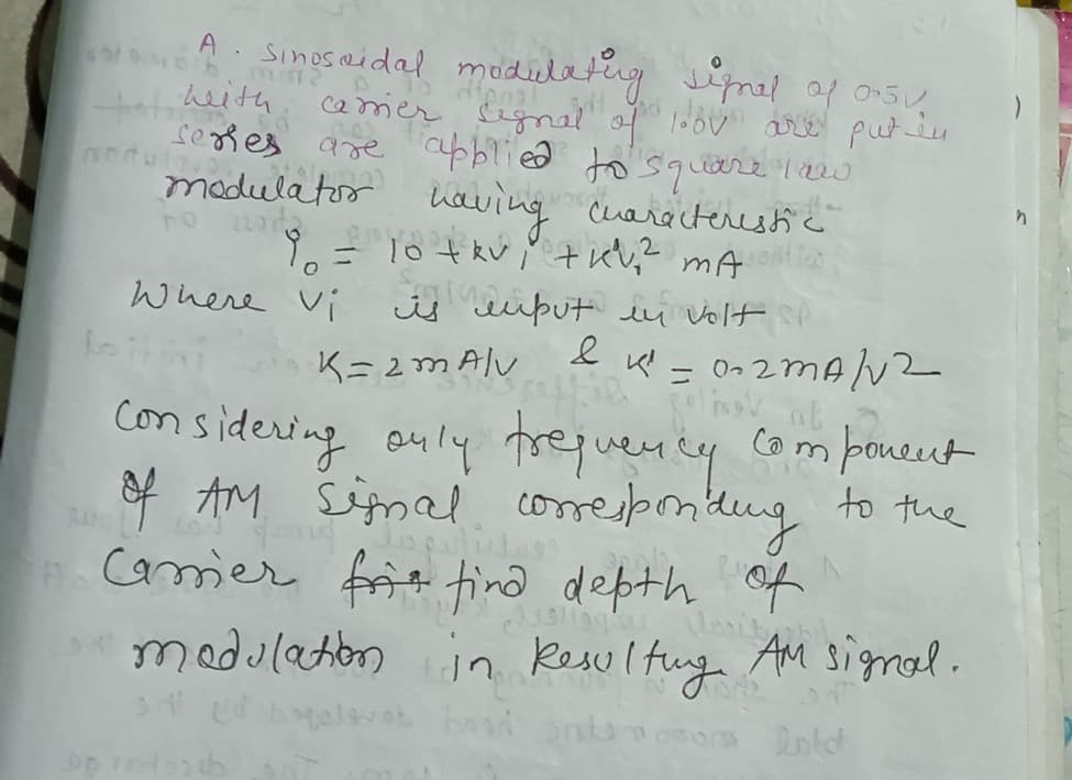 A l modieletug inal of onsu
SinosRidal
heith
camer Signal of loov are putin
seges are cbblied to'square I2w
modulatoo
having cuarocterestic
= 10 tkv " tuv;? mA
is iput iu Volt i
Where Vi
K= 2m Alv
ニ
con sideving ouly trejuenty
poneut
Y AM Simal comresprnlng to the
frit tino depth of
medulatonin Kesultug AM signal.
com
Camer
elsvek
