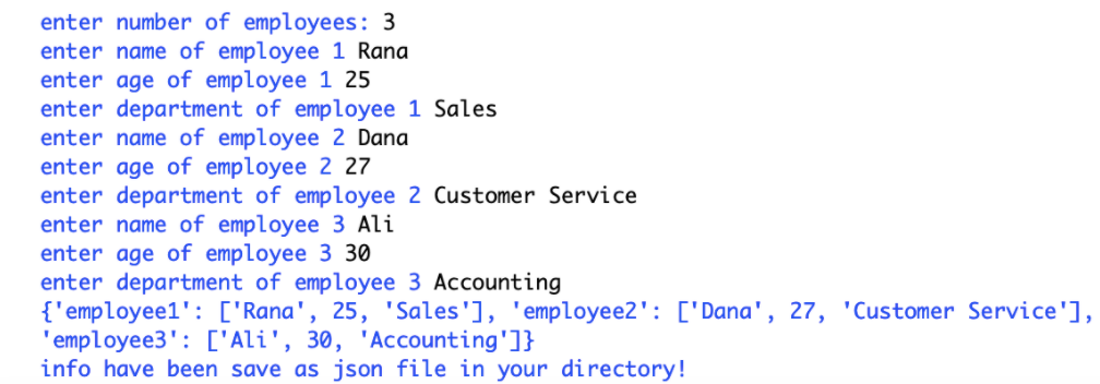 enter number of employees: 3
enter name of employee 1 Rana
enter age of employee 1 25
enter department of employee 1 Sales
enter name of employee 2 Dana
enter age of employee 2 27
enter department of employee 2 Customer Service
enter name of employee 3 Ali
enter age of employee 3 30
enter department of employee 3 Accounting
{'employee1': ['Rana', 25, 'Sales'], 'employee2': ['Dana', 27, 'Customer Service'],
'employee3': ['Ali', 30, 'Accounting']}
info have been save as json file in your directory!
