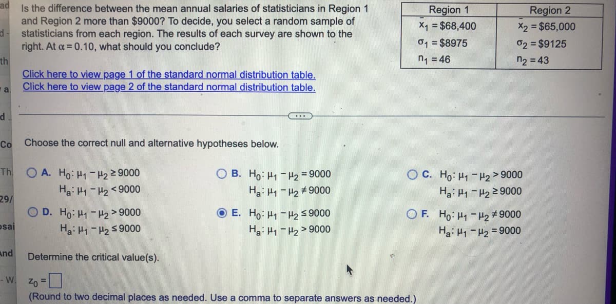 ad
Is the difference between the mean annual salaries of statisticians in Region 1
and Region 2 more than $9000? To decide, you select a random sample of
statisticians from each region. The results of each survey are shown to the
right. At α = 0.10, what should you conclude?
d-
th
Click here to view page 1 of the standard normal distribution table.
Click here to view page 2 of the standard normal distribution table.
а.
...
Co
Choose the correct null and alternative hypotheses below.
Th
OA. Ho: H1-H2
≥ 9000
OB. Ho: H₁ H₂ = 9000
Ha: H1-H2 <9000
Ha: H1-H₂ #9000
29/
OD. Ho: tq-Hz >9000
Ha: H1-H₂ ≤9000
E. Ho: ₁-₂ ≤ 9000
Ha: H1 -H2>9000
Determine the critical value(s).
Zo
(Round to two decimal places as needed. Use a comma to separate answers as needed.)
d
sai
And
- W.
Region 1
X₁ = $68,400
01 = $8975
n₁ = 46
ỌC. Ho:H-H2>9000
Ha: P1-H₂ ≥ 9000
OF Ho: H-H2 #9000
Ha: H₁-H₂ = 9000
Region 2
X2 = $65,000
02 = $9125
n₂ = 43