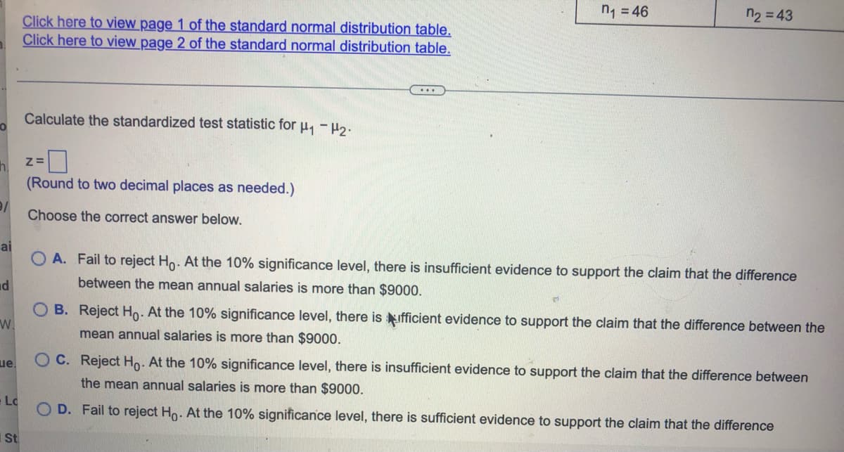 n₁=46
n₂ = 43
Click here to view page 1 of the standard normal distribution table.
Click here to view page 2 of the standard normal distribution table.
...
Calculate the standardized test statistic for μ₁ −μ₂.
O
Z=
h.
(Round to two decimal places as needed.)
9/
Choose the correct answer below.
ai
OA. Fail to reject Ho. At the 10% significance level, there is insufficient evidence to support the claim that the difference
between the mean annual salaries is more than $9000.
d
W.
B. Reject Ho. At the 10% significance level, there is ufficient evidence to support the claim that the difference between the
mean annual salaries is more than $9000.
ue.
OC. Reject Ho. At the 10% significance level, there is insufficient evidence to support the claim that the difference between
the mean annual salaries is more than $9000.
Lc
OD. Fail to reject Ho. At the 10% significance level, there is sufficient evidence to support the claim that the difference
St