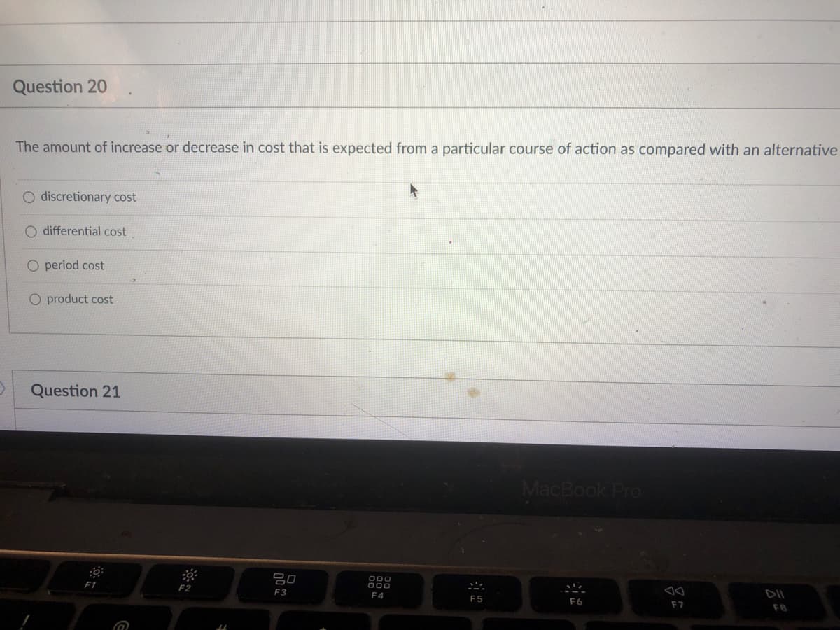 Question 20
The amount of increase or decrease in cost that is expected from a particular course of action as compared with an alternative
O discretionary cost
O differential cost
O period cost
O product cost
Question 21
MacBook Pro
吕0
O00
F1
F3
F4
F5
F6
F7
F8
