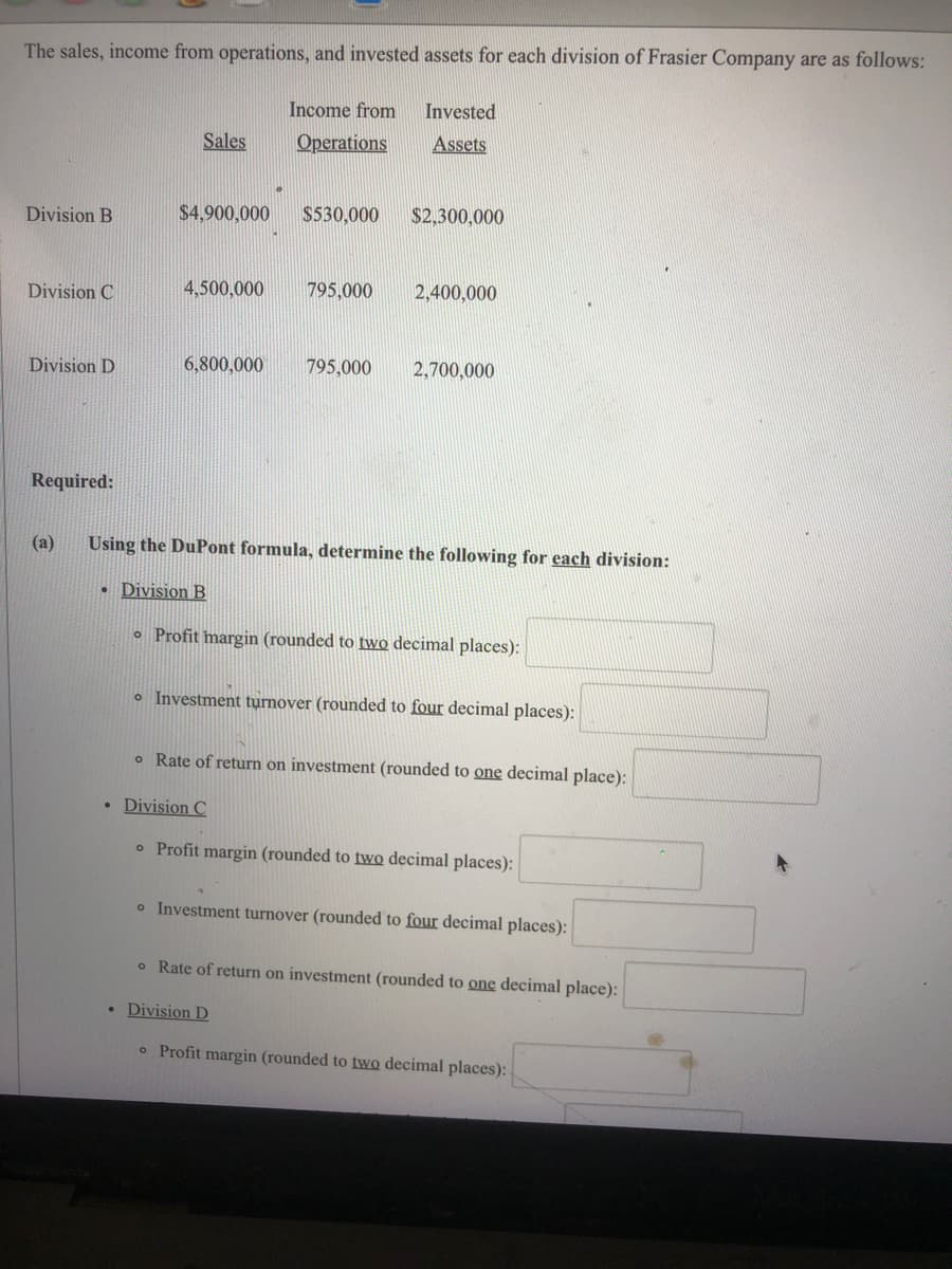 The sales, income from operations, and invested assets for each division of Frasier Company are as follows:
Income from
Invested
Sales
Operations
Assets
Division B
$4,900,000
$530,000
$2,300,000
Division C
4,500,000
795,000
2,400,000
Division D
6,800,000
795,000
2,700,000
Required:
(a)
Using the DuPont formula, determine the following for each division:
• Division B
o Profit margin (rounded to two decimal places):
o Investment turnover (rounded to four decimal places):
o Rate of return on investment (rounded to one decimal place):
Division C
o Profit margin (rounded to two decimal places):
o Investment turnover (rounded to four decimal places):
o Rate of return on investment (rounded to one decimal place):
• Division D
o Profit margin (rounded to two decimal places):
