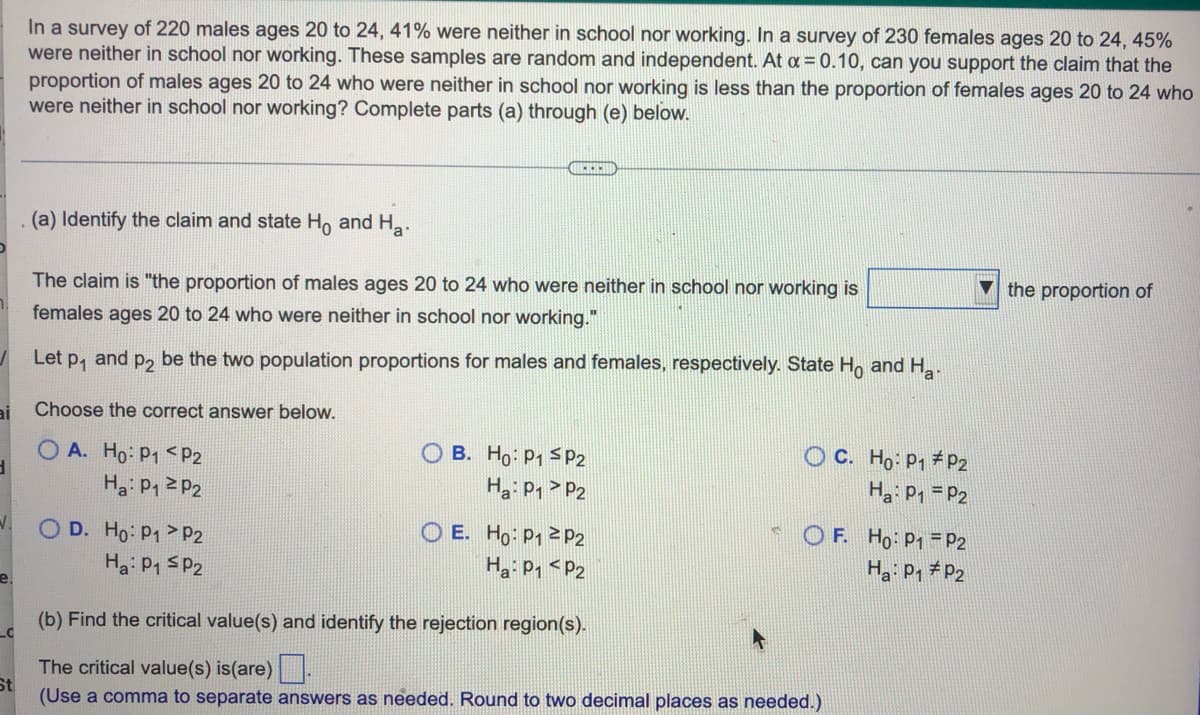 ai
In a survey of 220 males ages 20 to 24, 41% were neither in school nor working. In a survey of 230 females ages 20 to 24, 45%
were neither in school nor working. These samples are random and independent. At a = 0.10, can you support the claim that the
proportion of males ages 20 to 24 who were neither in school nor working is less than the proportion of females ages 20 to 24 who
were neither in school nor working? Complete parts (a) through (e) below.
(a) Identify the claim and state Ho and Ha.
the proportion of
The claim is "the proportion of males ages 20 to 24 who were neither in school nor working is
females ages 20 to 24 who were neither in school nor working."
Let P₁
and P2 be the two population proportions for males and females, respectively. State Ho and Ha
Choose the correct answer below.
OA. Ho: P1 P2
B. Ho: P₁ SP2
OC. Ho: P1 P2
Ha: P₁ = P2
Ha: P₁
P2
Ha: P₁ P2
OF. Ho: P1
P2
O D. Ho: P1
P2
OE. Ho: P12 P2
На: P1 < P2
Ha: P1
P2
Ha: P₁ P2
e.
(b) Find the critical value(s) and identify the rejection region(s).
C
The critical value(s) is(are).
St
(Use a comma to separate answers as needed. Round to two decimal places as needed.)
N.