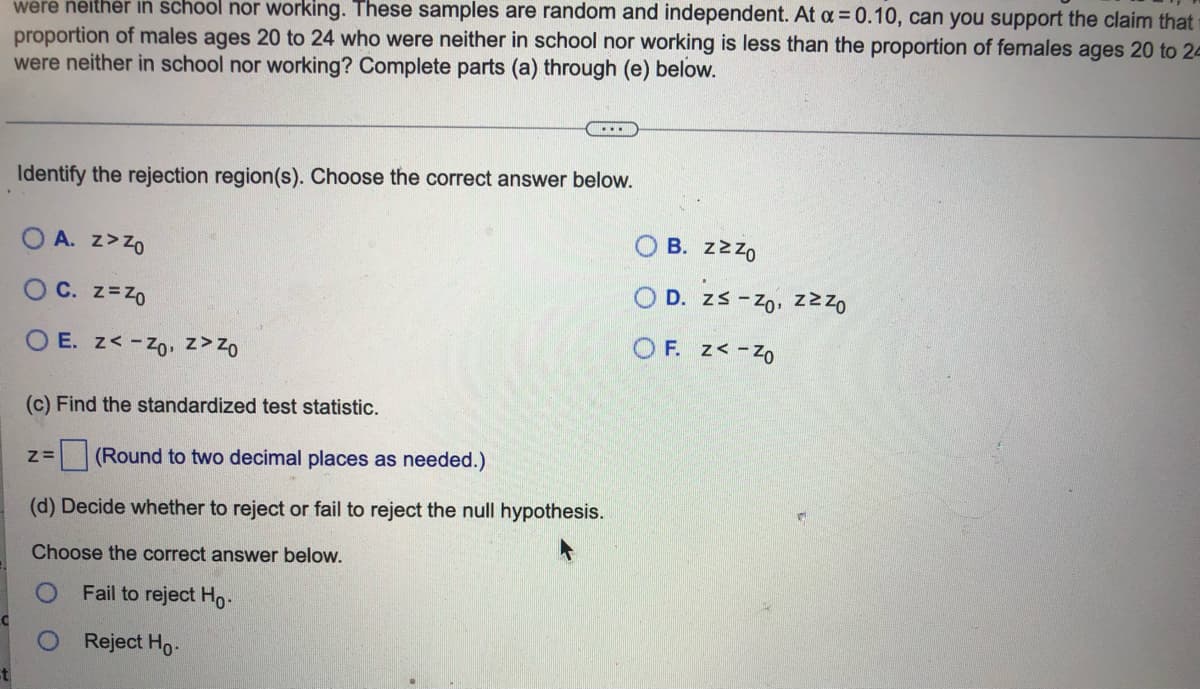 were neither in school nor working. These samples are random and independent. At α = 0.10, can you support the claim that
proportion of males ages 20 to 24 who were neither in school nor working is less than the proportion of females ages 20 to 2-
were neither in school nor working? Complete parts (a) through (e) below.
...
Identify the rejection region(s). Choose the correct answer below.
Β. ΖΣΖΟ
OA. Z>Zo
OD. zs - Zo, zzzo
OC. Z=Z0
OF. z<-Z0
OE. z<-Zo, z> Zo
(c) Find the standardized test statistic.
Z= (Round to two decimal places as needed.)
(d) Decide whether to reject or fail to reject the null hypothesis.
Choose the correct answer below.
Fail to reject Ho
Reject Ho.
st