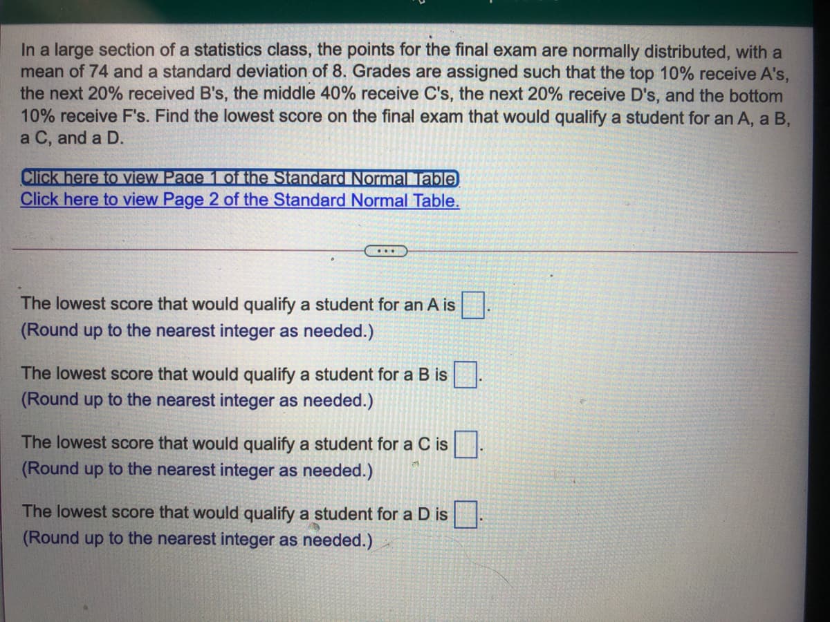 In a large section of a statistics class, the points for the final exam are normally distributed, with a
mean of 74 and a standard deviation of 8. Grades are assigned such that the top 10% receive A's,
the next 20% received B's, the middle 40% receive C's, the next 20% receive D's, and the bottom
10% receive F's. Find the lowest score on the final exam that would qualify a student for an A, a B,
a C, and a D.
Click here to iew Page 1 oftthe Standard Normalable
Click here to view Page 2 of the Standard Normal Table.
...
The lowest score that would qualify a student for an A is.
(Round up to the nearest integer as needed.)
The lowest score that would qualify a student for a B is
(Round up to the nearest integer as needed.)
The lowest score that would qualify a student for a C is
(Round up to the nearest integer as needed.)
The lowest score that would qualify a student for a D is:
(Round up to the nearest integer as needed.)
