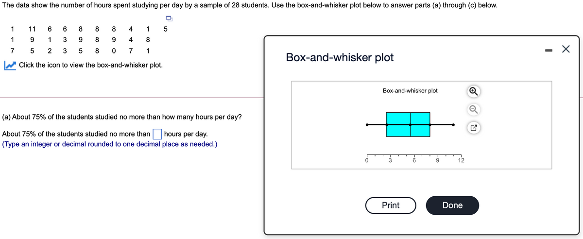 The data show the number of hours spent studying per day by a sample of 28 students. Use the box-and-whisker plot below to answer parts (a) through (c) below.
1
11
6.
6.
8
8
8
4
1
1
9.
1
3
8
4
8
7
2
7
1
Box-and-whisker plot
Click the icon to view the box-and-whisker plot.
Box-and-whisker plot
(a) About 75% of the students studied no more than how many hours per day?
About 75% of the students studied no more than hours per day.
(Type an integer or decimal rounded to one decimal place as needed.)
3
9.
12
Print
Done
