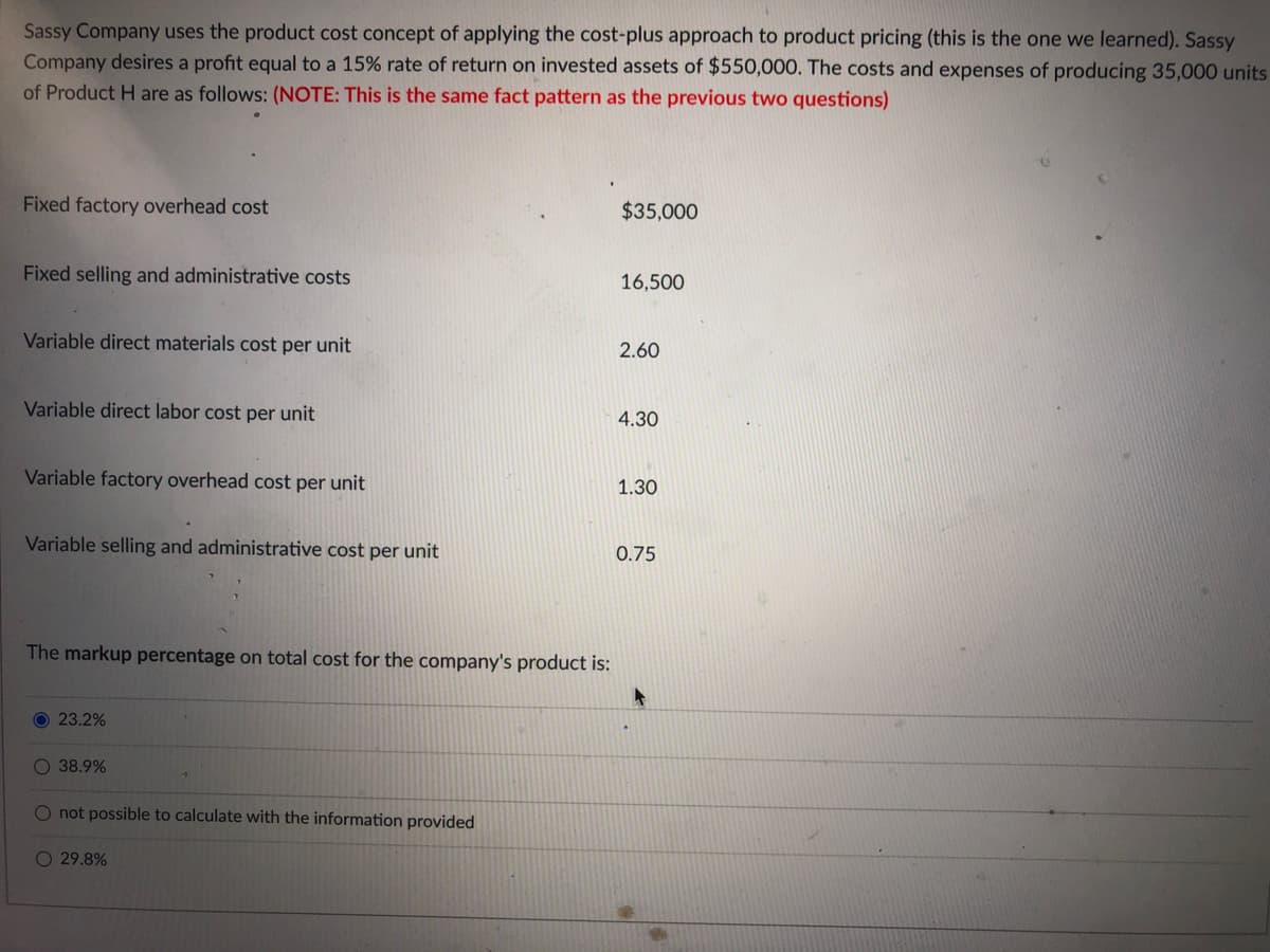 Sassy Company uses the product cost concept of applying the cost-plus approach to product pricing (this is the one we learned). Sassy
Company desires a profit equal to a 15% rate of return on invested assets of $550,000. The costs and expenses of producing 35,000 units
of Product H are as follows: (NOTE: This is the same fact pattern as the previous two questions)
Fixed factory overhead cost
$35,000
Fixed selling and administrative costs
16,500
Variable direct materials cost per unit
2.60
Variable direct labor cost per unit
4.30
Variable factory overhead cost per unit
1.30
Variable selling and administrative cost per unit
0.75
The markup percentage on total cost for the company's product is:
O 23.2%
38.9%
O not possible to calculate with the information provided
O 29.8%
