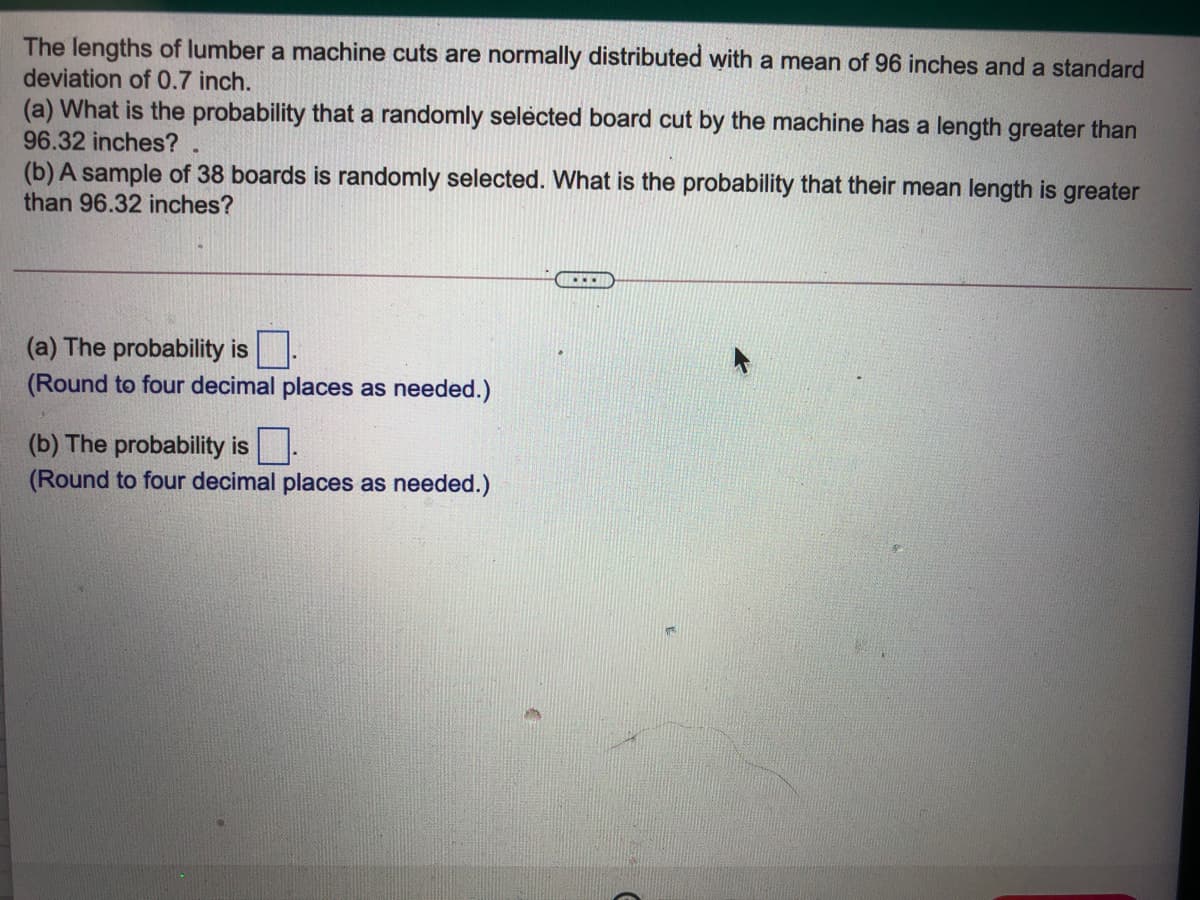 The lengths of lumber a machine cuts are normally distributed with a mean of 96 inches and a standard
deviation of 0.7 inch.
(a) What is the probability that a randomly selected board cut by the machine has a length greater than
96.32 inches?
(b) A sample of 38 boards is randomly selected. What is the probability that their mean length is greater
than 96.32 inches?
(a) The probability is .
(Round to four decimal places as needed.)
(b) The probability is.
(Round to four decimal places as needed.)
