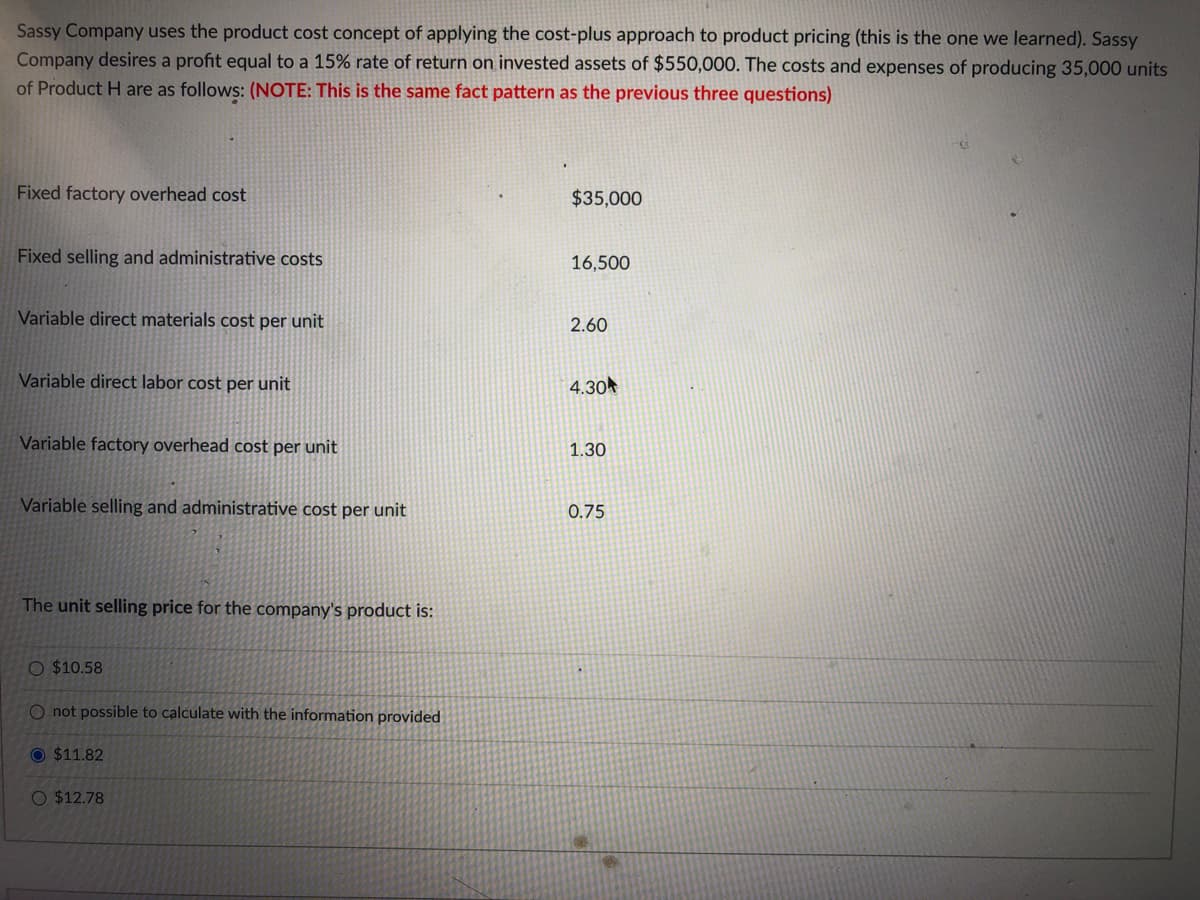 Sassy Company uses the product cost concept of applying the cost-plus approach to product pricing (this is the one we learned). Sassy
Company desires a profit equal to a 15% rate of return on invested assets of $550,000. The costs and expenses of producing 35,000 units
of Product H are as follows: (NOTE: This is the same fact pattern as the previous three questions)
Fixed factory overhead cost
$35,000
Fixed selling and administrative costs
16,500
Variable direct materials cost per unit
2.60
Variable direct labor cost per unit
4.30
Variable factory overhead cost per unit
1.30
Variable selling and administrative cost per unit
0.75
The unit selling price for the company's product is:
O $10.58
O not possible to calculate with the information provided
O $11.82
O $12.78
