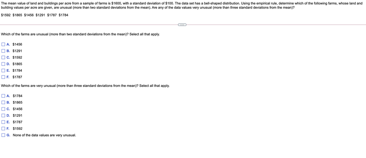 The mean value of land and buildings per acre from a sample of farms is $1600, with a standard deviation of $100. The data set has a bell-shaped distribution. Using the empirical rule, determine which of the following farms, whose land and
building values per acre are given, are unusual (more than two standard deviations from the mean). Are any of the data values very unusual (more than three standard deviations from the mean)?
$1592 $1865 $1456 $1291 $1787 $1784
Which of the farms are unusual (more than two standard deviations from the mean)? Select all that apply.
A. $1456
В. $1291
C. $1592
D. $1865
E. $1784
F. $1787
Which of the farms are very unusual (more than three standard deviations from the mean)? Select all that apply.
A. $1784
B. $1865
O c. $1456
D. $1291
E. $1787
F. $1592
G. None of the data values are very unusual.
