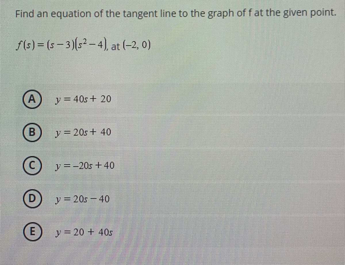 Find an equation of the tangent line to the graph of f at the given point.
f(s) = (s = 3)(s² – 4), at (-2, 0)
A
y = 40s+ 20
B
y = 20s+ 40
y =-20s +40
D
y = 20s – 40
E)
y = 20 + 40s
