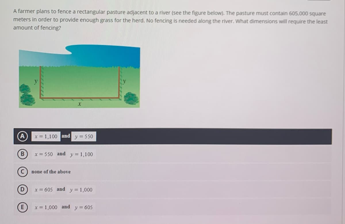 A farmer plans to fence a rectangular pasture adjacent to a river (see the figure below). The pasture must contain 605,000 square
meters in order to provide enough grass for the herd. No fencing is needed along the river. What dimensions will require the least
amount of fencing?
x = 1,100 and y = 550
x = 550 and y=1,100
none of the above
x = 605 and
y = 1,000
x = 1,000 and
y = 605
