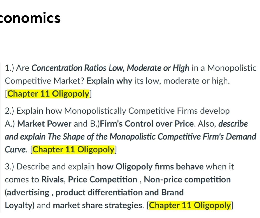 conomics
1.) Are Concentration Ratios Low, Moderate or High in a Monopolistic
Competitive Market? Explain why its low, moderate or high.
[Chapter 11 Oligopoly]
2.) Explain how Monopolistically Competitive Firms develop
A.) Market Power and B.)Firm's Control over Price. Also, describe
and explain The Shape of the Monopolistic Competitive Firm's Demand
Curve. [Chapter 11 Oligopoly]
3.) Describe and explain how Oligopoly fırms behave when it
comes to Rivals, Price Competition , Non-price competition
(advertising , product differentiation and Brand
Loyalty) and market share strategies. [Chapter 11 Oligopoly]
