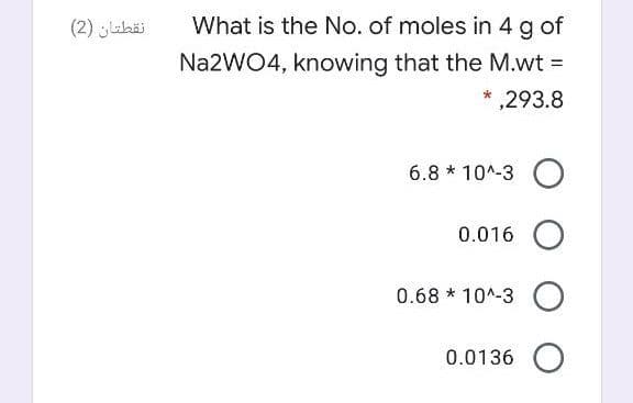 ### Calculating the Number of Moles of Sodium Tungstate (Na2WO4)

**Problem:**

What is the number of moles in 4 g of Na₂WO₄, knowing that the molecular weight (M.wt) is 293.8?

**Solution Options:**
1. \( 6.8 \times 10^{-3} \)
2. 0.016
3. \( 0.68 \times 10^{-3} \)
4. 0.0136

**Step-by-Step Explanation:**

To solve this, we use the formula for calculating moles from mass:
\[ \text{Moles} = \frac{\text{Mass (g)}}{\text{Molecular Weight (g/mol)}} \]

Given:
- Mass = 4 g
- Molecular Weight (M.wt) of Na₂WO₄ = 293.8 g/mol

Substituting the values into the formula:
\[ \text{Moles} = \frac{4 \text{ g}}{293.8 \text{ g/mol}} \]

Calculating the value:
\[ \text{Moles} = 0.0136 \]

Thus, the correct answer is:
- \( 0.0136 \)

**Note:**
There are no graphs or diagrams in this image. The question and multiple-choice answers are text-based.

**Reminder to Students:**
Always ensure you use the correct units and pay attention to significant figures in your final answer.