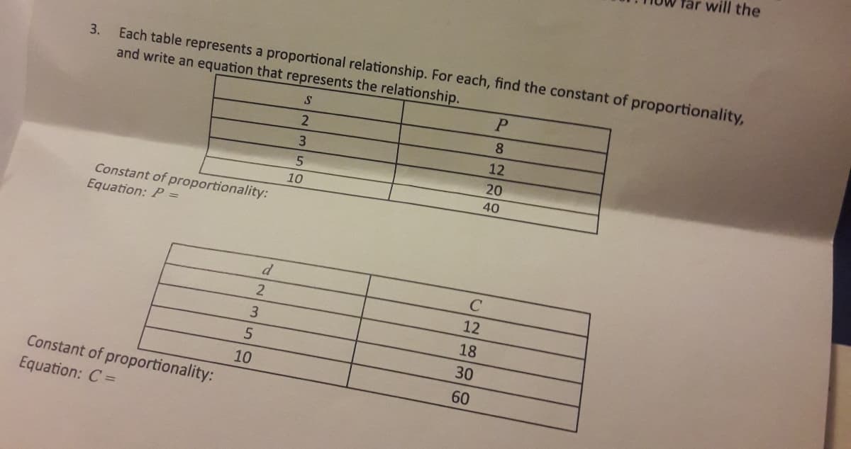 will the
Each table represents a proportional relationship. For each, find the constant of proportionality,
and write an equation that represents the relationship.
3.
8.
12
20
10
40
Constant of proportionality:
Equation: P =
d
2
12
3.
18
30
10
Constant of proportionality:
60
Equation: C =
