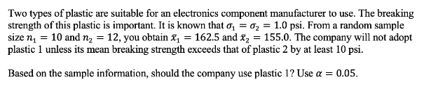 Two types of plastic are suitable for an electronics component manufacturer to use. The breaking
strength of this plastic is important. It is known that o₁ = ₂ = 1.0 psi. From a random sample
size n₁ = 10 and n₂ = 12, you obtain x₁ = 162.5 and ₂ = 155.0. The company will not adopt
plastic 1 unless its mean breaking strength exceeds that of plastic 2 by at least 10 psi.
Based on the sample information, should the company use plastic 1? Use a = 0.05.