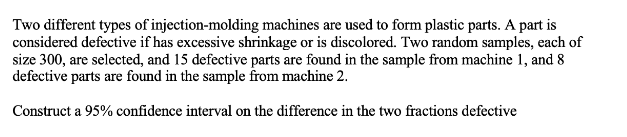 Two different types of injection-molding machines are used to form plastic parts. A part is
considered defective if has excessive shrinkage or is discolored. Two random samples, each of
size 300, are selected, and 15 defective parts are found in the sample from machine 1, and 8
defective parts are found in the sample from machine 2.
Construct a 95% confidence interval on the difference in the two fractions defective