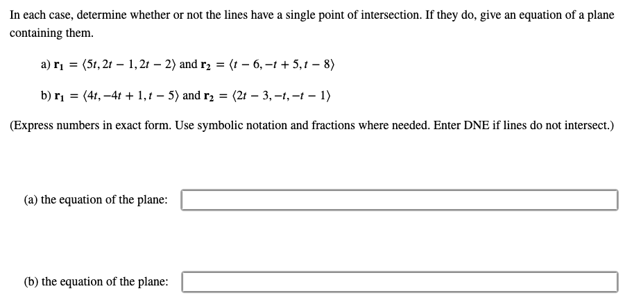 In each case, determine whether or not the lines have a single point of intersection. If they do, give an equation of a plane
containing them.
a) r₁ = (5t, 2t 1,2t - 2) and r₂ = (t − 6, -t + 5,t − 8)
b) r₁ = (4t, -4t+1, t 5) and r₂ =
-
(2t -3, -t, -t - 1)
(Express numbers in exact form. Use symbolic notation and fractions where needed. Enter DNE if lines do not intersect.)
(a) the equation of the plane:
(b) the equation of the plane: