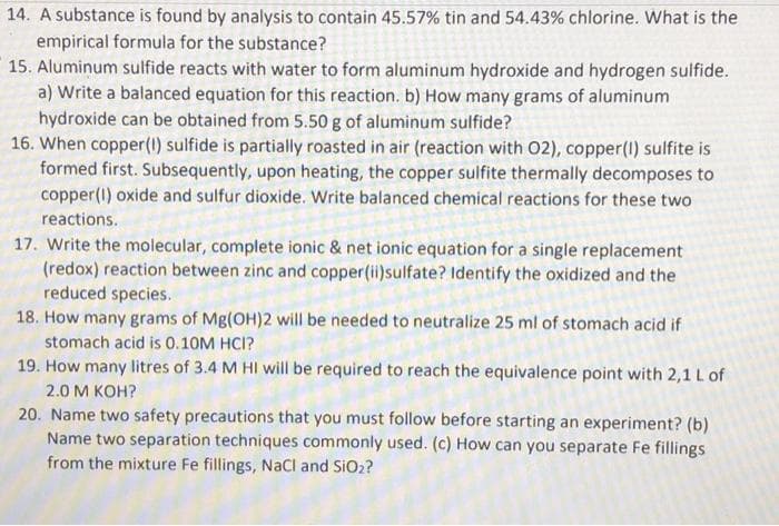 14. A substance is found by analysis to contain 45.57% tin and 54.43% chlorine. What is the
empirical formula for the substance?
15. Aluminum sulfide reacts with water to form aluminum hydroxide and hydrogen sulfide.
a) Write a balanced equation for this reaction. b) How many grams of aluminum
hydroxide can be obtained from 5.50 g of aluminum sulfide?
16. When copper (1) sulfide is partially roasted in air (reaction with 02), copper(1) sulfite is
formed first. Subsequently, upon heating, the copper sulfite thermally decomposes to
copper (1) oxide and sulfur dioxide. Write balanced chemical reactions for these two
reactions.
17. Write the molecular, complete ionic & net ionic equation for a single replacement
(redox) reaction between zinc and copper (ii)sulfate? Identify the oxidized and the
reduced species.
18. How many grams of Mg(OH)2 will be needed to neutralize 25 ml of stomach acid if
stomach acid is 0.10M HCI?
19. How many litres of 3.4 M HI will be required to reach the equivalence point with 2,1 L of
2.0 M KOH?
20. Name two safety precautions that you must follow before starting an experiment? (b)
Name two separation techniques commonly used. (c) How can you separate Fe fillings
from the mixture Fe fillings, NaCl and SiO₂?